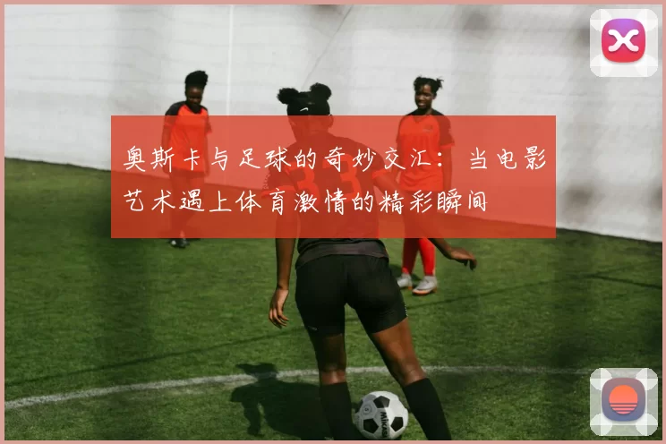奥斯卡与足球的奇妙交汇：当电影艺术遇上体育激情的精彩瞬间