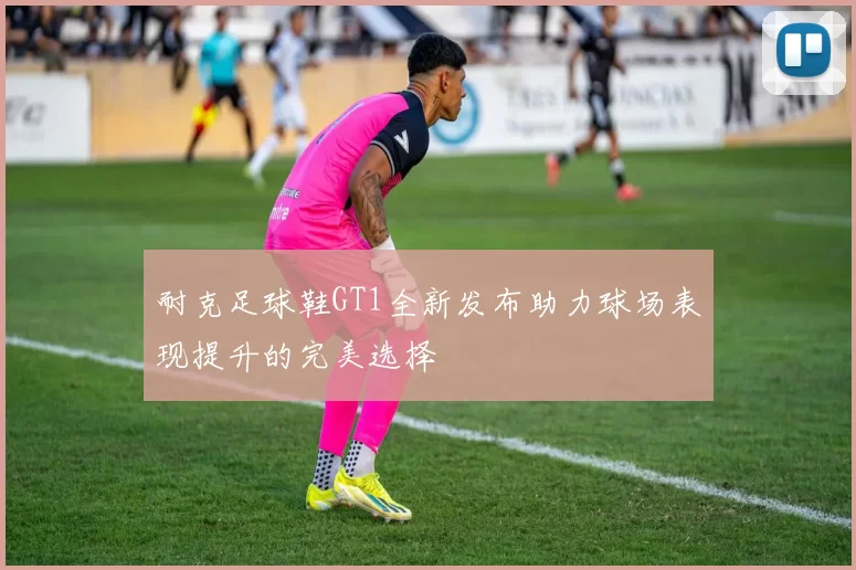 耐克足球鞋GT1全新发布助力球场表现提升的完美选择