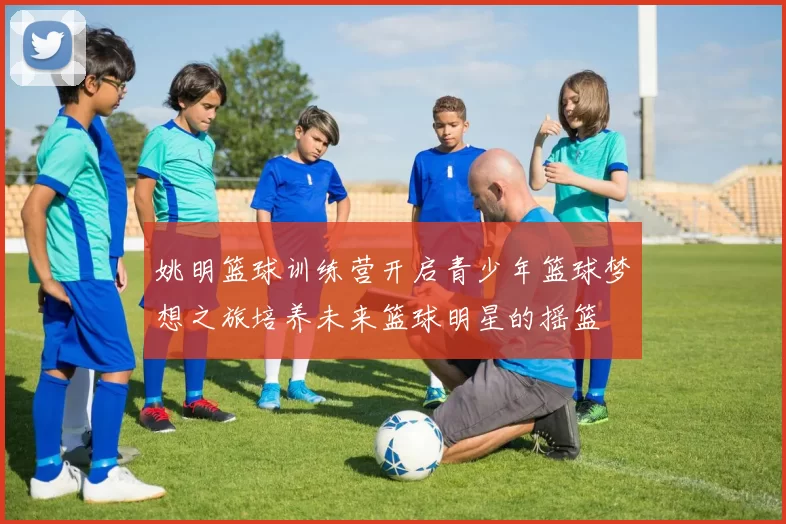 姚明篮球训练营开启青少年篮球梦想之旅培养未来篮球明星的摇篮