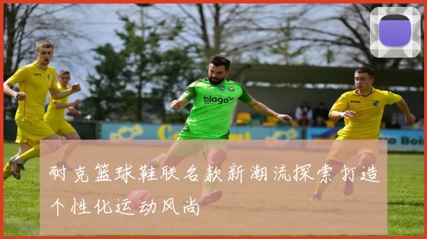 耐克篮球鞋联名款新潮流探索打造个性化运动风尚