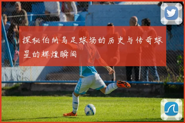 探秘伯纳乌足球场的历史与传奇球星的辉煌瞬间