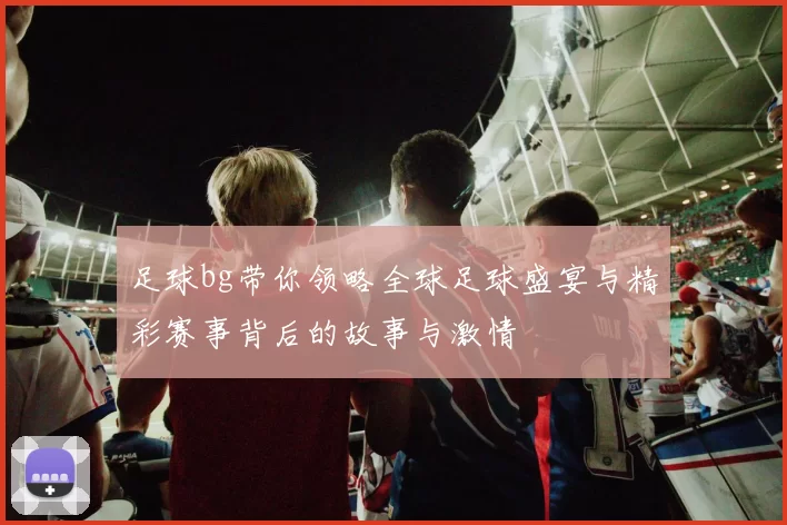 足球bg带你领略全球足球盛宴与精彩赛事背后的故事与激情