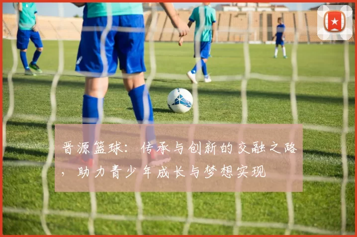 晋源篮球：传承与创新的交融之路，助力青少年成长与梦想实现